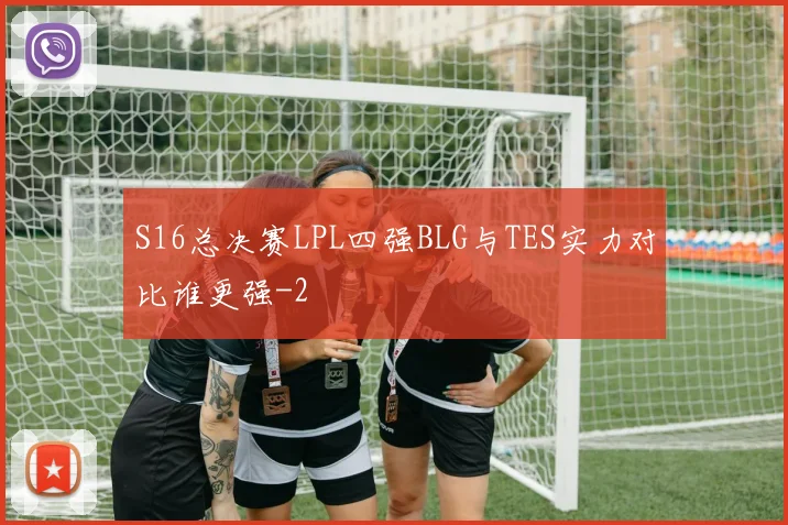 S16总决赛LPL四强BLG与TES实力对比谁更强