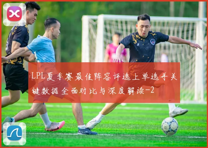 LPL夏季赛最佳阵容评选上单选手关键数据全面对比与深度解读