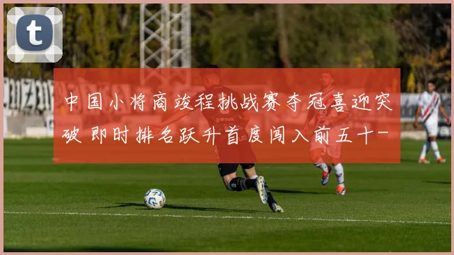 中国小将商竣程挑战赛夺冠喜迎突破 即时排名跃升首度闯入前五十