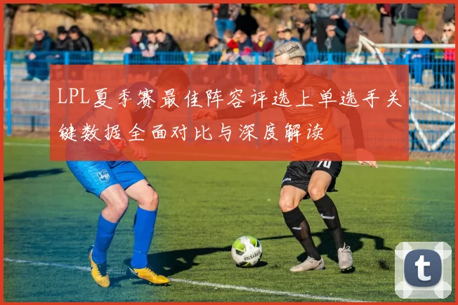 LPL夏季赛最佳阵容评选上单选手关键数据全面对比与深度解读