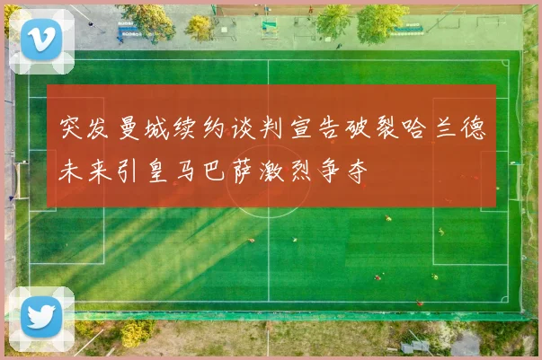 突发曼城续约谈判宣告破裂哈兰德未来引皇马巴萨激烈争夺