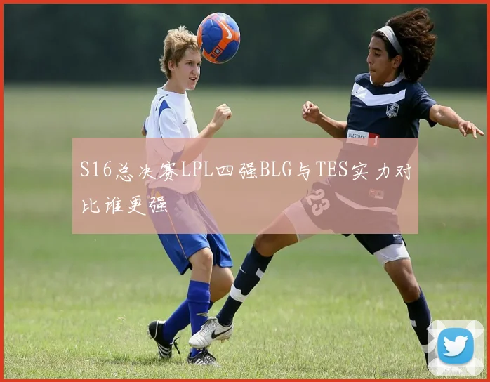 S16总决赛LPL四强BLG与TES实力对比谁更强