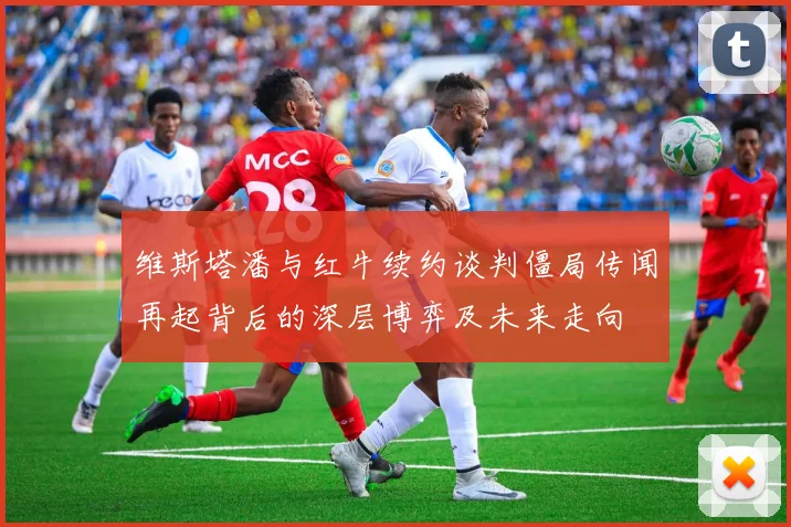维斯塔潘与红牛续约谈判僵局传闻再起背后的深层博弈及未来走向
