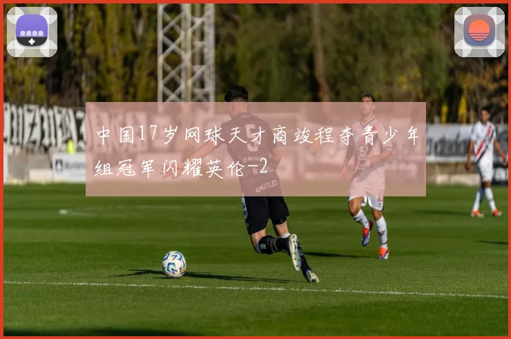 中国17岁网球天才商竣程夺青少年组冠军闪耀英伦