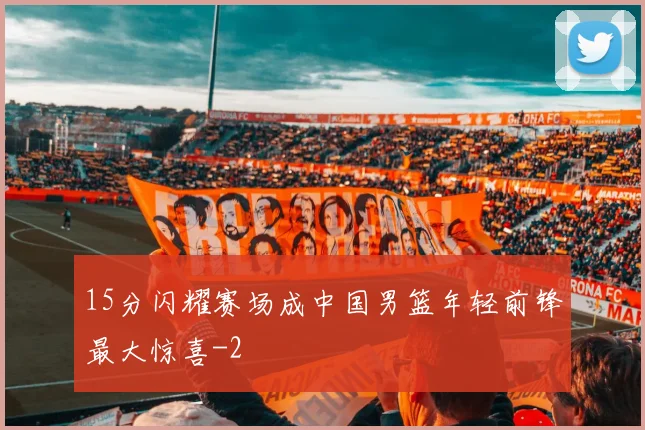 15分闪耀赛场成中国男篮年轻前锋最大惊喜