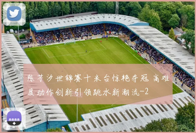 陈芋汐世锦赛十米台惊艳夺冠 高难度动作创新引领跳水新潮流