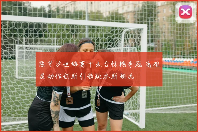陈芋汐世锦赛十米台惊艳夺冠 高难度动作创新引领跳水新潮流