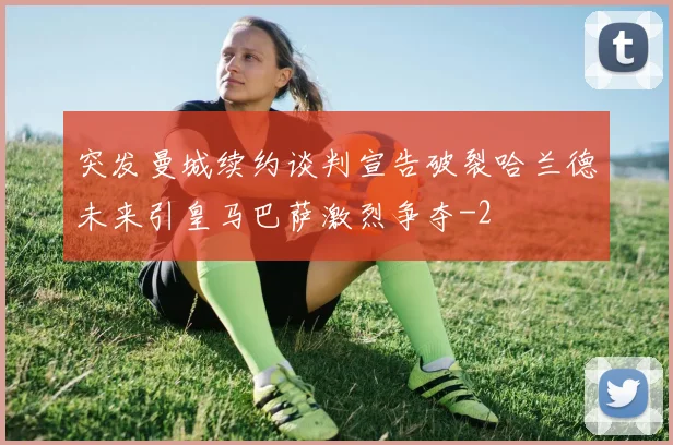 突发曼城续约谈判宣告破裂哈兰德未来引皇马巴萨激烈争夺