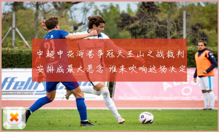 中超申花海港争冠天王山之战裁判安排成最大悬念 谁来吹响这场决定命运的关键哨音